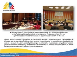 Participamos en la 8va Reunión de Mujeres Presidentas deParlamentosdel Mundoy
en la Audiencia Interparlamentaria en las NacionesUnidas,espaciosen los que
aportamos a construcciónde los nuevosObjetivos de Desarrollo Sostenible.
Hemos difundido al mundo el modelo de desarrollo ecuatoriano basado en nuevas concepciones de
bienestar que tengan como fin último el ser humano. Nos enfocamos en potenciar la profundización del
acceso a la educación, de medidas legislativas que permitan a las mujeres hacer compatible el ejercicio
profesional con su vida familiar y la erradicación de toda forma de violencia haciendo énfasis en la trata
de personas,un mal que aqueja a poblaciones migrantes.
 