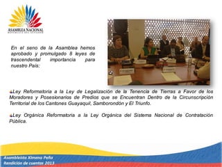Ley Reformatoria a la Ley de Legalización de la Tenencia de Tierras a Favor de los
Moradores y Posesionarios de Predios que se Encuentran Dentro de la Circunscripción
Territorial de los Cantones Guayaquil, Samborondón y El Triunfo.
Ley Orgánica Reformatoria a la Ley Orgánica del Sistema Nacional de Contratación
Pública.
En el seno de la Asamblea hemos
aprobado y promulgado 8 leyes de
trascendental importancia para
nuestro País:
 