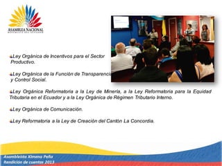 Ley Orgánica de Incentivos para el Sector
Productivo.
Ley Orgánica de la Función de Transparencia
y Control Social.
Ley Orgánica Reformatoria a la Ley de Minería, a la Ley Reformatoria para la Equidad
Tributaria en el Ecuador y a la Ley Orgánica de Régimen Tributario Interno.
Ley Orgánica de Comunicación.
Ley Reformatoria a la Ley de Creación del Cantón La Concordia.
 