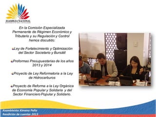 En la Comisión Especializada
Permanente de Régimen Económico y
Tributario y su Regulación y Control
hemos discutido:
Ley de Fortalecimiento y Optimización
del Sector Societario y Bursátil
Proformas Presupuestarias de los años
2013 y 2014
Proyecto de Ley Reformatoria a la Ley
de Hidrocarburos
Proyecto de Reforma a la Ley Orgánica
de Economía Popular y Solidaria y del
Sector Financiero Popular y Solidario.
 