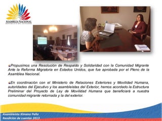 Propusimos una Resolución de Respaldo y Solidaridad con la Comunidad Migrante
Ante la Reforma Migratoria en Estados Unidos, que fue aprobada por el Pleno de la
Asamblea Nacional.
En coordinación con el Ministerio de Relaciones Exteriores y Movilidad Humana,
autoridades del Ejecutivo y los asambleístas del Exterior, hemos acordado la Estructura
Preliminar del Proyecto de Ley de Movilidad Humana que beneficiará a nuestra
comunidad migrante retornada y la del exterior.
 