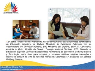 En estos 7 meses hemos mantenido más de 50 reuniones con autoridades del Ministerio
de Educación, Ministerio de Cultura, Ministerio de Relaciones Exteriores con su
Viceministerio de Movilidad Humana, SRI, Ministerio del Deporte, SENAMI, Cancillería,
Alcaldía de Quito, Alcaldía de Otavalo, Consejo Nacional Electoral, IEES, Consejo de
Educación Superior, Comisión Especializada Permanente de Educación, Cultura y Ciencia
y Tecnología entre otros, para proponer y promover políticas públicas orientadas a
mejorar la calidad de vida de nuestros mandantes retornados y residentes en Estados
Unidos y Canadá.
 