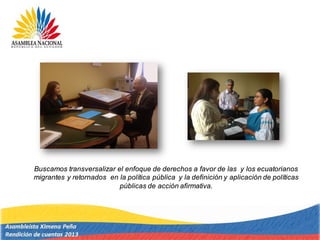 Buscamos transversalizar el enfoque de derechos a favor de las y los ecuatorianos
migrantes y retornados en la política pública y la definición y aplicación de políticas
públicas de acción afirmativa.
 