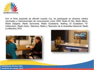Con el firme propósito de difundir nuestra voz, he participado en diversos medios
nacionales e internacionales de comunicación como CNN; Radio El Sol, Radio María,
Radio Delgado, Radio Sonorama, Radio Ciudadana, Notihoy, El Ciudadano TV;
Cablevisión, Radio Colon, Telerama, Radio y Televisión de la Asamblea Nacional; Radio
La Mandina; RTS.
 