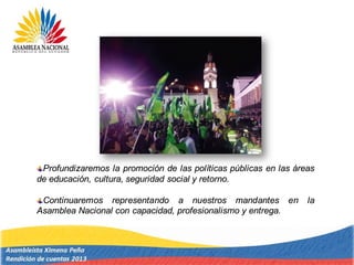 Profundizaremos la promoción de las políticas públicas en las áreas
de educación, cultura, seguridad social y retorno.
Continuaremos representando a nuestros mandantes en la
Asamblea Nacional con capacidad, profesionalismo y entrega.
 