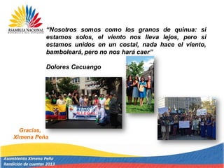 Gracias,
Ximena Peña
“Nosotros somos como los granos de quinua: si
estamos solos, el viento nos lleva lejos, pero si
estamos unidos en un costal, nada hace el viento,
bamboleará, pero no nos hará caer”
Dolores Cacuango
 