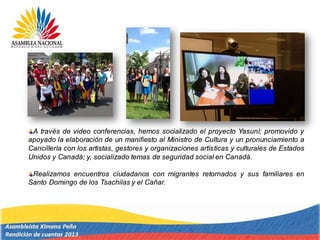 A través de video conferencias, hemos socializado el proyecto Yasuní; promovido y
apoyado la elaboración de un manifiesto al Ministro de Cultura y un pronunciamiento a
Cancillería con los artistas, gestores y organizaciones artísticas y culturales de Estados
Unidos y Canadá; y, socializado temas de seguridad social en Canadá.
Realizamos encuentros ciudadanos con migrantes retornados y sus familiares en
Santo Domingo de los Tsachilas y el Cañar.
 