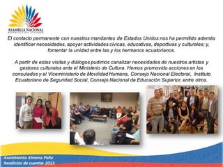 El contacto permanente con nuestros mandantes de Estados Unidos nos ha permitido además
identificar necesidades, apoyar actividades cívicas, educativas, deportivas y culturales; y,
fomentar la unidad entre las y los hermanos ecuatorianos.
A partir de estas visitas y diálogos pudimos canalizar necesidades de nuestros artistas y
gestores culturales ante el Ministerio de Cultura. Hemos promovido acciones en los
consulados y el Viceministerio de Movilidad Humana, Consejo Nacional Electoral, Instituto
Ecuatoriano de Seguridad Social, Consejo Nacional de Educación Superior, entre otros.
 