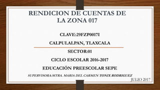 RENDICION DE CUENTAS DE
LA ZONA 017
CLAVE:29FZP0017I
CALPULALPAN, TLAXCALA
SECTOR:01
CICLO ESCOLAR 2016-2017
EDUCACIÓN PREESCOLAR SEPE
SUPERVISORA:MTRA. MARIA DEL CARMEN TONIX RODRIGUEZ
JULIO 2017
 