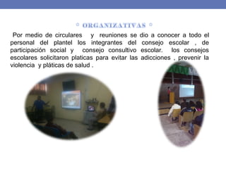 Por medio de circulares y reuniones se dio a conocer a todo el
personal del plantel los integrantes del consejo escolar , de
participación social y consejo consultivo escolar. los consejos
escolares solicitaron platicas para evitar las adicciones , prevenir la
violencia y pláticas de salud .
 