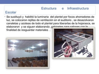 Estructura e Infraestructura
Escolar
• Se sustituyó y habilitó la luminaria del plantel por focos ahorradores de
luz, se colocaron rejillas de ventilación en el auditorio , se desazolvaron
canaletas y azoteas de todo el plantel para liberarlas de la hojarasca, se
elaboraron y se siguen elaborando ,gabinetes para salones con la
finalidad de resguardar materiales .
 