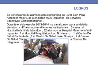 LOGROS
Se beneficiaron 33 alumnos con el programa de «Ver Bien Para
Aprender Mejor», se atendieron 1606 citatorios en Servicios
Educativos Complementarios .
Durante el ciclo escolar 2013-2014 se canalizaron para su debida
atención a 47 alumnos en diferentes instituciones : 5 casos al
Hospital Infantil de Iztacalco , 32 alumnos al Hospital Materno Infantil
Inguarán, 1 al Hospital Psiquiátrico Juan N. Navarro , 1 al Centro De
Salud Santa Anita ,1 al Centro De Salud José Sosaya , 1 al Centro
De Salud Campamento 2 De Octubre y 6 alumnos a Centros De
Integración Juvenil
 