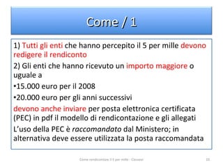 1)  Tutti gli enti  che hanno percepito il 5 per mille  devono redigere il rendiconto 2) Gli enti che hanno ricevuto un  importo maggiore  o uguale a 15.000 euro per il 2008 20.000 euro per gli anni successivi devono anche inviare  per posta elettronica certificata (PEC) in pdf il modello di rendicontazione e gli allegati L’uso della PEC è  raccomandato  dal Ministero; in alternativa deve essere utilizzata la posta raccomandata Come rendicontare il 5 per mille - Ciessevi Come / 1 