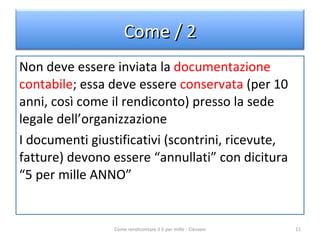 Non deve essere inviata la  documentazione contabile ; essa deve essere  conservata  (per 10 anni, così come il rendiconto) presso la sede legale dell’organizzazione I documenti giustificativi (scontrini, ricevute, fatture) devono essere “annullati” con dicitura “5 per mille ANNO” Come rendicontare il 5 per mille - Ciessevi Come / 2 