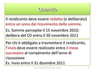 Il rendiconto deve essere  redatto  (e deliberato)  entro un anno dal ricevimento delle somme . Es. Somme percepite il 15 novembre 2010: delibera del CD entro il 30 novembre 2011 Come rendicontare il 5 per mille - Ciessevi Per chi è obbligato a trasmettere il rendiconto,  l’invio  deve essere realizzato entro  il mese successivo  al compimento dell’anno di riscossione Es. Invio entro il 31 dicembre 2011 Quando 