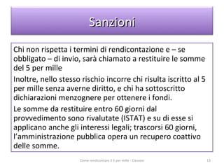 Chi non rispetta i termini di rendicontazione e – se obbligato – di invio, sarà chiamato a restituire le somme del 5 per mille  Inoltre, nello stesso rischio incorre chi risulta iscritto al 5 per mille senza averne diritto, e chi ha sottoscritto dichiarazioni menzognere per ottenere i fondi. Le somme da restituire entro 60 giorni dal provvedimento sono rivalutate (ISTAT) e su di esse si applicano anche gli interessi legali; trascorsi 60 giorni, l’amministrazione pubblica opera un recupero coattivo delle somme. Come rendicontare il 5 per mille - Ciessevi Sanzioni 