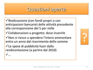 Realizzazione (con fondi propri o con anticipazioni bancarie) delle attività precedente alla corresponsione del 5 per mille Collaborazioni a progetto: dove inserirle Non si riesce a spendere l’intero ammontare entro un anno dal ricevimento dello somme Le spese di pubblicità fuori dalla rendicontazione (a partire dal 2010) … Come rendicontare il 5 per mille - Ciessevi Questioni aperte ? 