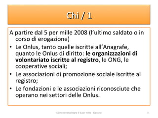 A partire dal 5 per mille 2008 (l’ultimo saldato o in corso di erogazione) Le Onlus, tanto quelle iscritte all’Anagrafe, quanto le Onlus di diritto:  le organizzazioni di volontariato iscritte al registro , le ONG, le cooperative sociali; Le associazioni di promozione sociale iscritte al registro; Le fondazioni e le associazioni riconosciute che operano nei settori delle Onlus.  Come rendicontare il 5 per mille - Ciessevi Chi / 1 
