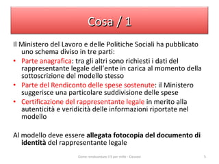 Il Ministero del Lavoro e delle Politiche Sociali ha pubblicato uno schema diviso in tre parti: Parte anagrafica : tra gli altri sono richiesti i dati del rappresentante legale dell’ente in carica al momento della sottoscrizione del modello stesso Parte del Rendiconto delle spese sostenute : il Ministero suggerisce una particolare suddivisione delle spese Certificazione del rappresentante legale  in merito alla autenticità e veridicità delle informazioni riportate nel modello Al modello deve essere  allegata fotocopia del documento di identità  del rappresentante legale  Come rendicontare il 5 per mille - Ciessevi Cosa / 1 