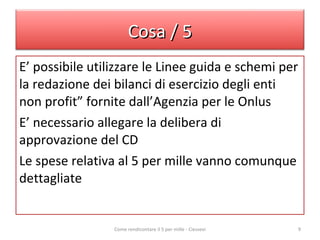 E’ possibile utilizzare le Linee guida e schemi per la redazione dei bilanci di esercizio degli enti non profit” fornite dall’Agenzia per le Onlus E’ necessario allegare la delibera di approvazione del CD Le spese relativa al 5 per mille vanno comunque dettagliate  Come rendicontare il 5 per mille - Ciessevi Cosa / 5 
