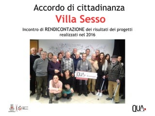 Accordo di cittadinanza
Villa Sesso
Incontro di RENDICONTAZIONE dei risultati dei progetti
realizzati nel 2016
 
