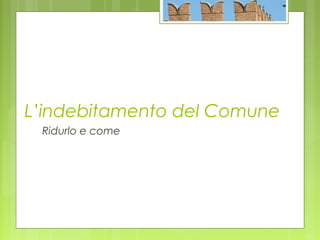 L’indebitamento del Comune
Ridurlo e come
 