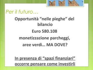 Per il futuro…
Opportunità “nelle pieghe” del
bilancio
Euro 580.108
monetizzazione parcheggi,
aree verdi… MA DOVE?
In presenza di “spazi finanziari”
occorre pensare come investirli
 