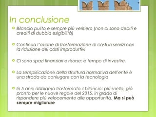 In conclusione
 Bilancio pulito e sempre più veritiero (non ci sono debiti e
crediti di dubbia esigibilità)
 Continua l’azione di trasformazione di costi in servizi con
la riduzione dei costi improduttivi
 Ci sono spazi finanziari e risorse: è tempo di investire.
 La semplificazione della struttura normativa dell’ente è
una strada da coniugare con la tecnologia
 In 5 anni abbiamo trasformato il bilancio: più snello, già
pronto per le nuove regole del 2015, in grado di
rispondere più velocemente alle opportunità. Ma si può
sempre migliorare
 