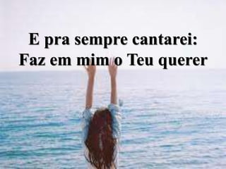 E pra sempre cantarei:
Faz em mim o Teu querer
 