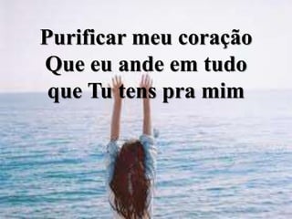 Purificar meu coração
Que eu ande em tudo
que Tu tens pra mim
 