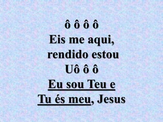 ô ô ô ô
Eis me aqui,
rendido estou
Uô ô ô
Eu sou Teu e
Tu és meu, Jesus
 
