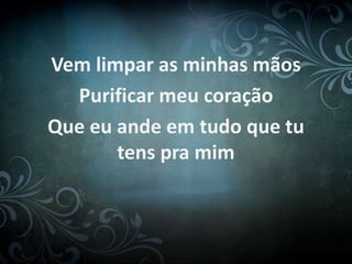 Vem limpar as minhas mãos
Purificar meu coração
Que eu ande em tudo que tu
tens pra mim