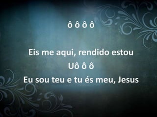 ô ô ô ô
Eis me aqui, rendido estou
Uô ô ô
Eu sou teu e tu és meu, Jesus