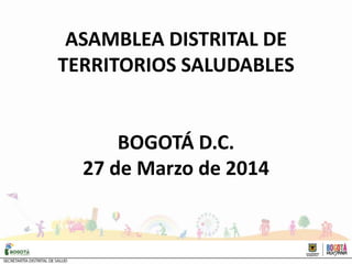 ASAMBLEA DISTRITAL DE
TERRITORIOS SALUDABLES
BOGOTÁ D.C.
27 de Marzo de 2014
 