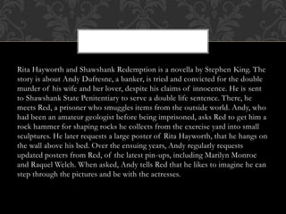 Rita Hayworth and Shawshank Redemption is a novella by Stephen King. The
story is about Andy Dufresne, a banker, is tried and convicted for the double
murder of his wife and her lover, despite his claims of innocence. He is sent
to Shawshank State Penitentiary to serve a double life sentence. There, he
meets Red, a prisoner who smuggles items from the outside world. Andy, who
had been an amateur geologist before being imprisoned, asks Red to get him a
rock hammer for shaping rocks he collects from the exercise yard into small
sculptures. He later requests a large poster of Rita Hayworth, that he hangs on
the wall above his bed. Over the ensuing years, Andy regularly requests
updated posters from Red, of the latest pin-ups, including Marilyn Monroe
and Raquel Welch. When asked, Andy tells Red that he likes to imagine he can
step through the pictures and be with the actresses.
 