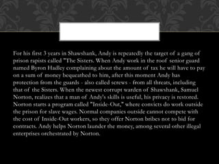 For his first 3 years in Shawshank, Andy is repeatedly the target of a gang of
prison rapists called "The Sisters. When Andy work in the roof senior guard
named Byron Hadley complaining about the amount of tax he will have to pay
on a sum of money bequeathed to him, after this moment Andy has
protection from the guards - also called screws - from all threats, including
that of the Sisters. When the newest corrupt warden of Shawshank, Samuel
Norton, realizes that a man of Andy's skills is useful, his privacy is restored.
Norton starts a program called "Inside-Out," where convicts do work outside
the prison for slave wages. Normal companies outside cannot compete with
the cost of Inside-Out workers, so they offer Norton bribes not to bid for
contracts. Andy helps Norton launder the money, among several other illegal
enterprises orchestrated by Norton.
 