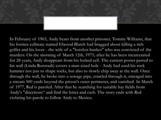 In February of 1963, Andy hears from another prisoner, Tommy Williams, that
his former cellmate named Elwood Blatch had bragged about killing a rich
golfer and his lover - the wife of a "hotshot banker" who was convicted of the
murders. On the morning of March 12th, 1975, after he has been incarcerated
for 28 years, Andy disappears from his locked cell. The current poster pasted to
his wall (Linda Ronstadt) covers a man-sized hole - Andy had used his rock
hammer not just to shape rocks, but also to slowly chip away at the wall. Once
through the wall, he broke into a sewage pipe, crawled through it, emerged into
a stream 500 yards beyond the prison's outer perimeter, and vanished. In March
of 1977, Red is paroled. After that he searching for suitable hay fields from
Andy's "directions“ and find the letter and cash. The story ends with Red
violating his parole to follow Andy to Mexico.
 