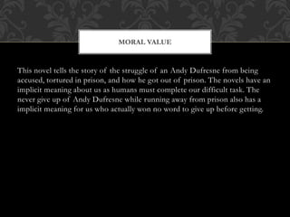 This novel tells the story of the struggle of an Andy Dufresne from being
accused, tortured in prison, and how he got out of prison. The novels have an
implicit meaning about us as humans must complete our difficult task. The
never give up of Andy Dufresne while running away from prison also has a
implicit meaning for us who actually won no word to give up before getting.
MORAL VALUE
 