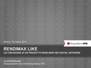 Milano, 15 marzo 2012


RENDIMAX LIKE
CO-CREAZIONE DI UN PRODOTTO BANCARIO NEI SOCIAL NETWORK


Luca Schibuola
Responsabile web marketing Banca IFIS
 