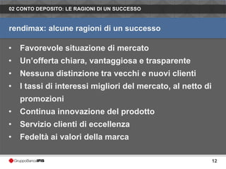 02 CONTO DEPOSITO: LE RAGIONI DI UN SUCCESSO



rendimax: alcune ragioni di un successo

•   Favorevole situazione di mercato
•   Un’offerta chiara, vantaggiosa e trasparente
•   Nessuna distinzione tra vecchi e nuovi clienti
•   I tassi di interessi migliori del mercato, al netto di
    promozioni
•   Continua innovazione del prodotto
•   Servizio clienti di eccellenza
•   Fedeltà ai valori della marca

                                                             12
 