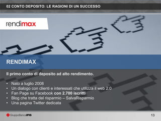 02 CONTO DEPOSITO: LE RAGIONI DI UN SUCCESSO




RENDIMAX

Il primo conto di deposito ad alto rendimento.

•   Nato a luglio 2008
•   Un dialogo con clienti e interessati che utilizza il web 2.0
•   Fan Page su Facebook con 2.700 iscritti
•   Blog che tratta del risparmio – SalvaRisparmio
•   Una pagina Twitter dedicata


                                                                   13
 