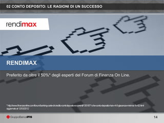 02 CONTO DEPOSITO: LE RAGIONI DI UN SUCCESSO




RENDIMAX

Preferito da oltre il 50%* degli esperti del Forum di Finanza On Line.




* http://www.finanzaonline.com/forum/banking-carte-di-credito-conti-deposito-e-correnti/1351871-che-conto-deposito-hai-v-4-0-giacenza-minima-1k-42.html
aggiornatoal 12/03/2012


                                                                                                                                                          14
 