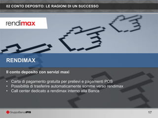 02 CONTO DEPOSITO: LE RAGIONI DI UN SUCCESSO




RENDIMAX

Il conto deposito con servizi maxi

• Carta di pagamento gratuita per prelievi e pagamenti POS
• Possibilità di trasferire automaticamente somme verso rendimax
• Call center dedicato a rendimax interno alla Banca




                                                                   17
 