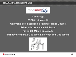 03 LA NASCITA DI RENDIMAX LIKE




                                 4 sondaggi
                         20.000 voti raccolti
       Coinvolto sito, Facebook e Forum Finanza OnLine
                  Prima soluzione nata dai Social
                    Più di 600 MLN € di raccolta
    Iniziativa rendimax Like Who, Like What and Like Where




                                                             22
 