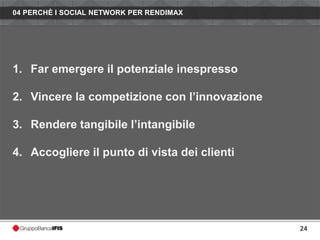 04 PERCHÈ I SOCIAL NETWORK PER RENDIMAX




1. Far emergere il potenziale inespresso

2. Vincere la competizione con l’innovazione

3. Rendere tangibile l’intangibile

4. Accogliere il punto di vista dei clienti




                                               24
 