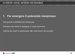 04 PERCHÈ I SOCIAL NETWORK PER RENDIMAX




1. Far emergere il potenziale inespresso

Una grande soddisfazione inespressa

Desiderio dei clienti di dialogare in modo biunivoco

Volontà dei clienti di partecipare alla costruzione del prodotto




                                                                   25
 