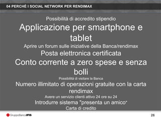 04 PERCHÈ I SOCIAL NETWORK PER RENDIMAX


                  Possibilità di accredito stipendio

     Applicazione per smartphone e
                 tablet
       Aprire un forum sulle iniziative della Banca/rendimax
               Posta elettronica certificata
   Conto corrente a zero spese e senza
                   bolli
                         Possibilità di visitare la Banca
    Numero illimitato di operazioni gratuite con la carta
                          rendimax
                 Avere un servizio clienti attivo 24 ore su 24
            Introdurre sistema "presenta un amico"
                              Carta di credito
                                                                 26
 
