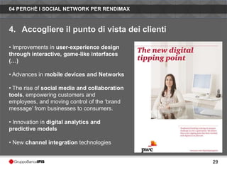 04 PERCHÈ I SOCIAL NETWORK PER RENDIMAX



4. Accogliere il punto di vista dei clienti

• Improvements in user-experience design
through interactive, game-like interfaces
(…)

• Advances in mobile devices and Networks

• The rise of social media and collaboration
tools, empowering customers and
employees, and moving control of the ‘brand
message’ from businesses to consumers.

• Innovation in digital analytics and
predictive models

• New channel integration technologies


                                               29
 