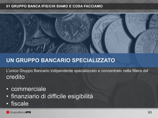 01 GRUPPO BANCA IFIS/CHI SIAMO E COSA FACCIAMO




UN GRUPPO BANCARIO SPECIALIZZATO
L’unico Gruppo Bancario indipendente specializzato e concentrato nella filiera del
credito
• commerciale
• finanziario di difficile esigibilità
• fiscale
                                                                                 03
 