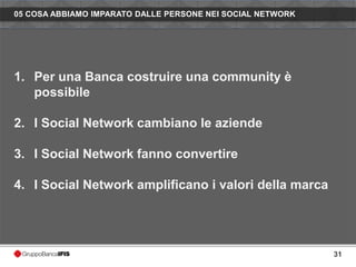 05 COSA ABBIAMO IMPARATO DALLE PERSONE NEI SOCIAL NETWORK




1. Per una Banca costruire una community è
   possibile

2. I Social Network cambiano le aziende

3. I Social Network fanno convertire

4. I Social Network amplificano i valori della marca




                                                            31
 
